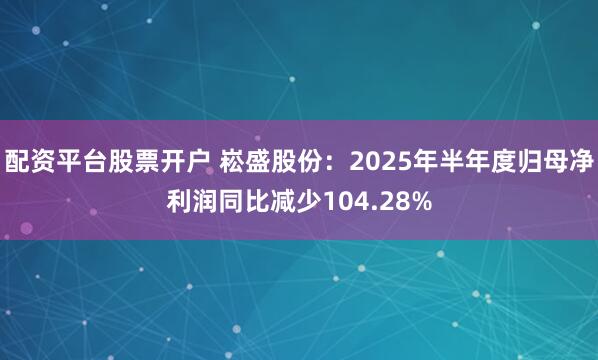配资平台股票开户 崧盛股份：2025年半年度归母净利润同比减少104.28%
