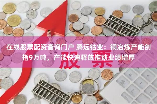 在线股票配资查询门户 腾远钴业：铜冶炼产能剑指9万吨，产能快速释放推动业绩增厚